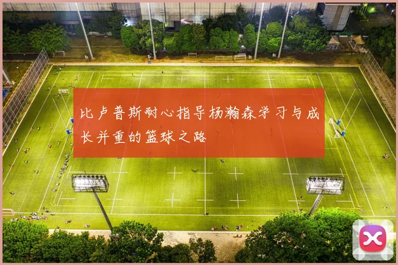 比卢普斯耐心指导杨瀚森学习与成长并重的篮球之路