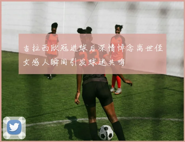 吉拉西欧冠进球后深情悼念离世侄女感人瞬间引发球迷共鸣