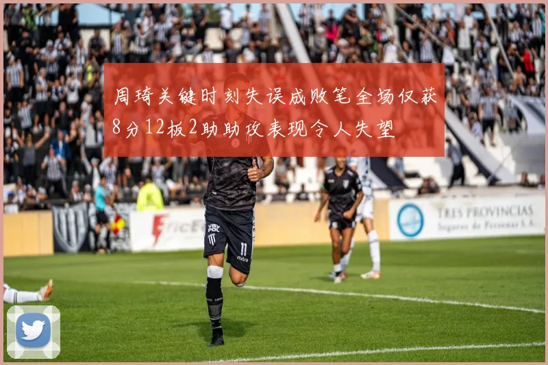 周琦关键时刻失误成败笔全场仅获8分12板2助助攻表现令人失望