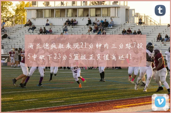 海兰德疯狂表现21分钟内三分球7投5中砍下23分5篮板正负值高达41