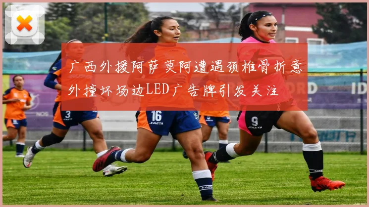 广西外援阿萨莫阿遭遇颈椎骨折意外撞坏场边LED广告牌引发关注