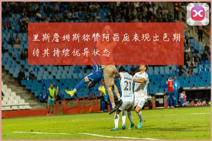里斯詹姆斯称赞阿昌庞表现出色期待其持续优异状态