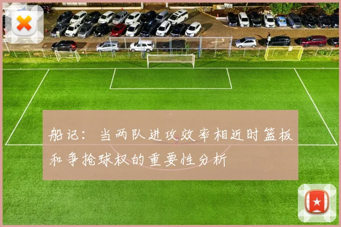 船记：当两队进攻效率相近时篮板和争抢球权的重要性分析