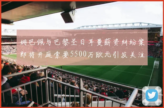 姆巴佩与巴黎圣日耳曼薪资纠纷案即将开庭索要5500万欧元引发关注