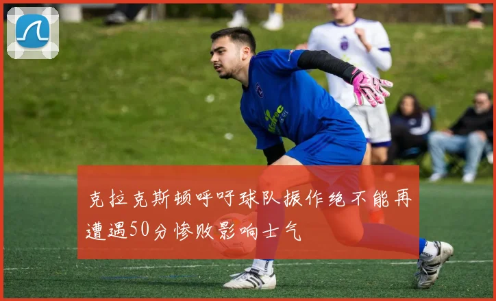 克拉克斯顿呼吁球队振作绝不能再遭遇50分惨败影响士气
