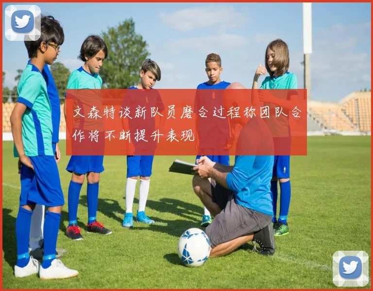 文森特谈新队员磨合过程称团队合作将不断提升表现