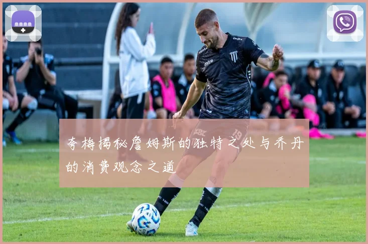 夸梅揭秘詹姆斯的独特之处与乔丹的消费观念之道