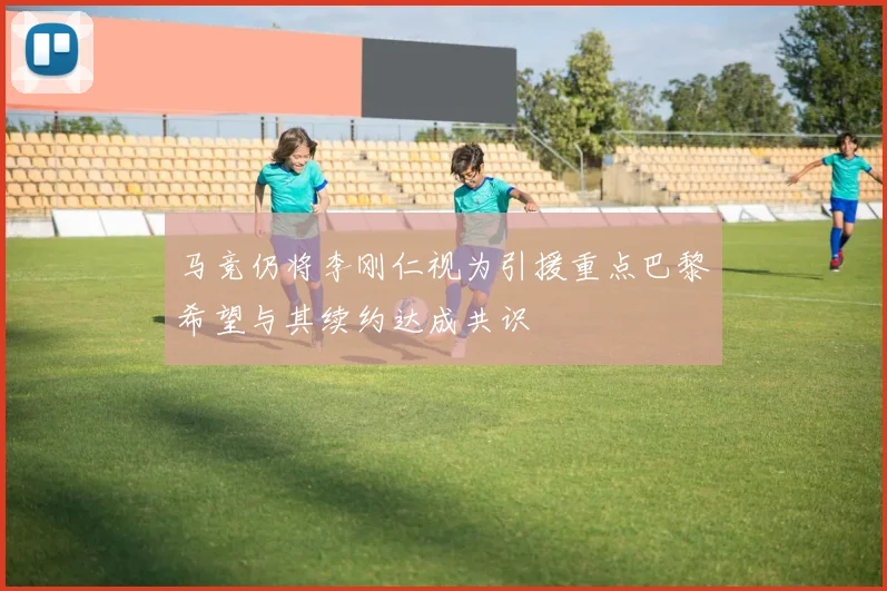 马竞仍将李刚仁视为引援重点巴黎希望与其续约达成共识