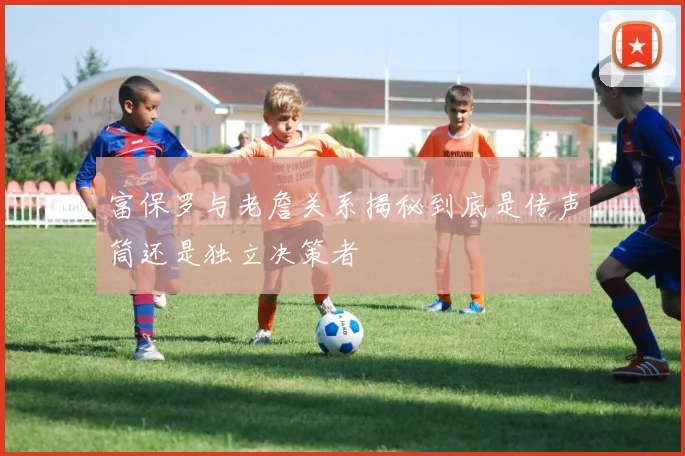 富保罗与老詹关系揭秘到底是传声筒还是独立决策者