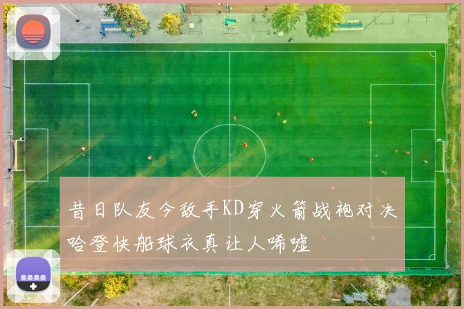 昔日队友今敌手KD穿火箭战袍对决哈登快船球衣真让人唏嘘