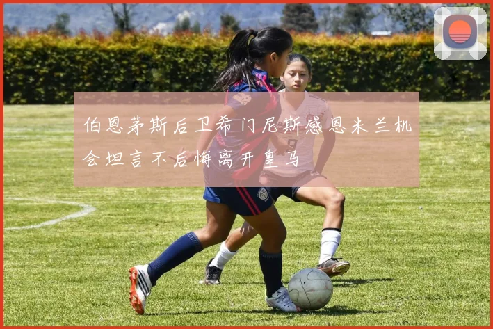 伯恩茅斯后卫希门尼斯感恩米兰机会坦言不后悔离开皇马