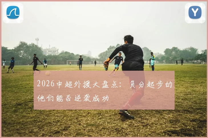 2026中超外援大盘点：负分起步的他们能否逆袭成功