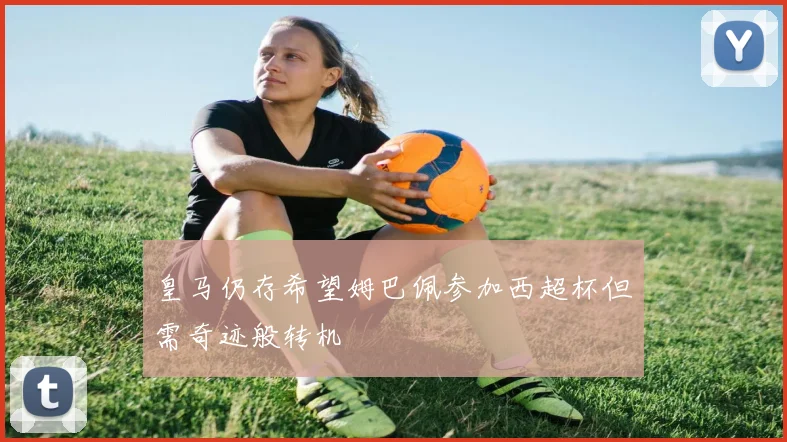皇马仍存希望姆巴佩参加西超杯但需奇迹般转机
