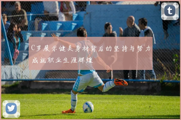 C罗展示健美身材背后的坚持与努力成就职业生涯辉煌
