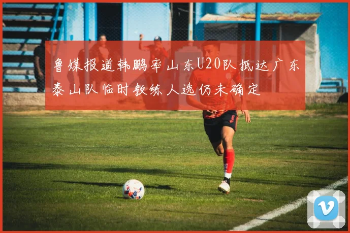 鲁媒报道韩鹏率山东U20队抵达广东泰山队临时教练人选仍未确定