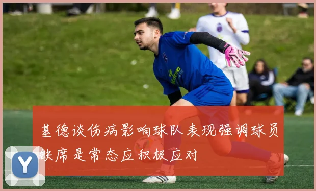 基德谈伤病影响球队表现强调球员缺席是常态应积极应对