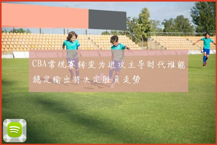 CBA常规赛转变为进攻主导时代谁能稳定输出将决定胜负走势