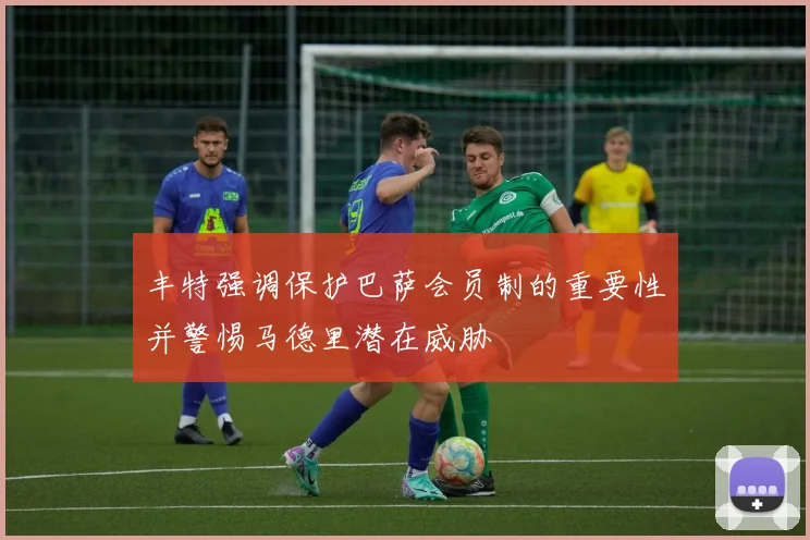 丰特强调保护巴萨会员制的重要性并警惕马德里潜在威胁