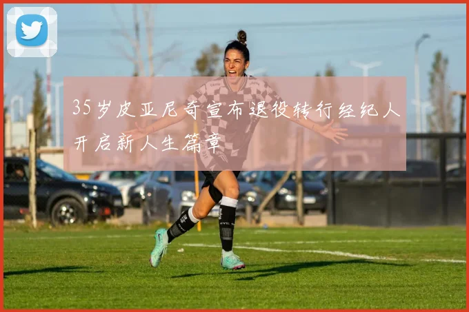 35岁皮亚尼奇宣布退役转行经纪人开启新人生篇章